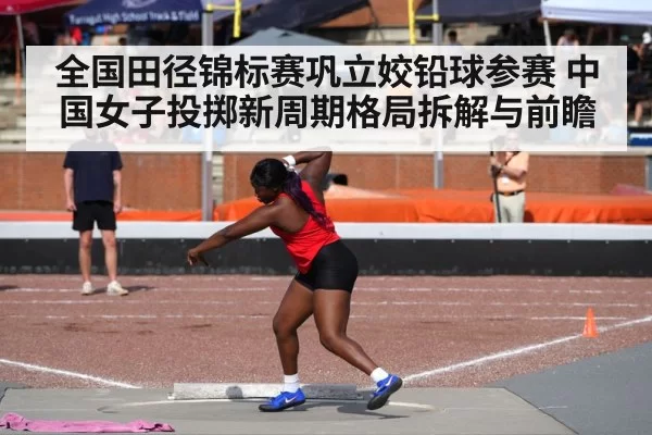 全国田径锦标赛巩立姣铅球参赛 中国女子投掷新周期格局拆解与前瞻